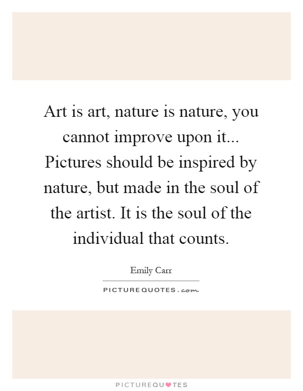 Art is art, nature is nature, you cannot improve upon it... Pictures should be inspired by nature, but made in the soul of the artist. It is the soul of the individual that counts Picture Quote #1