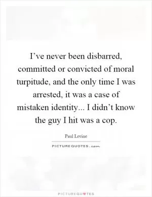 I’ve never been disbarred, committed or convicted of moral turpitude, and the only time I was arrested, it was a case of mistaken identity... I didn’t know the guy I hit was a cop Picture Quote #1