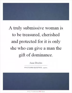 A truly submissive woman is to be treasured, cherished and protected for it is only she who can give a man the gift of dominance Picture Quote #1