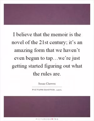 I believe that the memoir is the novel of the 21st century; it’s an amazing form that we haven’t even begun to tap…we’re just getting started figuring out what the rules are Picture Quote #1