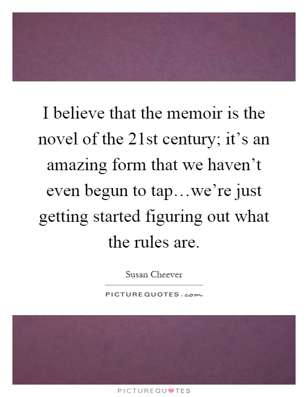I believe that the memoir is the novel of the 21st century; it's an amazing form that we haven't even begun to tap…we're just getting started figuring out what the rules are Picture Quote #1