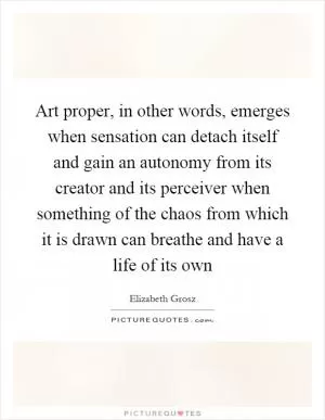 Art proper, in other words, emerges when sensation can detach itself and gain an autonomy from its creator and its perceiver when something of the chaos from which it is drawn can breathe and have a life of its own Picture Quote #1