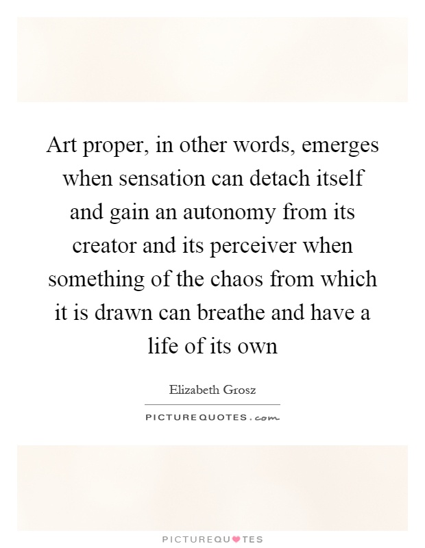 Art proper, in other words, emerges when sensation can detach itself and gain an autonomy from its creator and its perceiver when something of the chaos from which it is drawn can breathe and have a life of its own Picture Quote #1