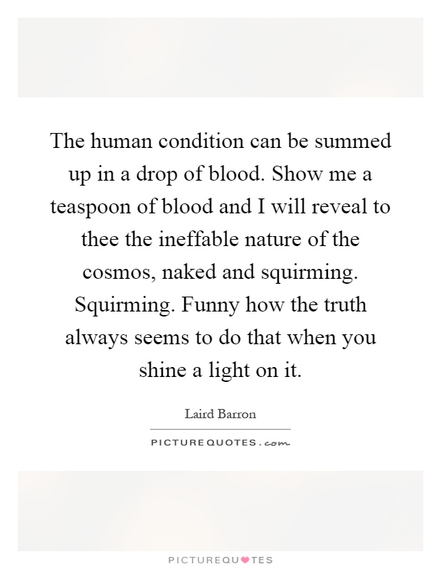 The human condition can be summed up in a drop of blood. Show me a teaspoon of blood and I will reveal to thee the ineffable nature of the cosmos, naked and squirming. Squirming. Funny how the truth always seems to do that when you shine a light on it Picture Quote #1