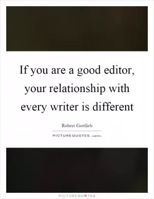 If you are a good editor, your relationship with every writer is different Picture Quote #1