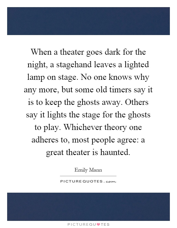 When a theater goes dark for the night, a stagehand leaves a lighted lamp on stage. No one knows why any more, but some old timers say it is to keep the ghosts away. Others say it lights the stage for the ghosts to play. Whichever theory one adheres to, most people agree: a great theater is haunted Picture Quote #1