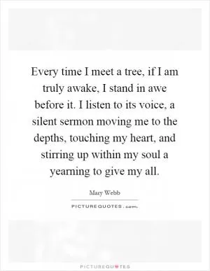 Every time I meet a tree, if I am truly awake, I stand in awe before it. I listen to its voice, a silent sermon moving me to the depths, touching my heart, and stirring up within my soul a yearning to give my all Picture Quote #1