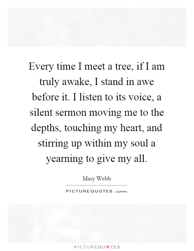 Every time I meet a tree, if I am truly awake, I stand in awe before it. I listen to its voice, a silent sermon moving me to the depths, touching my heart, and stirring up within my soul a yearning to give my all Picture Quote #1