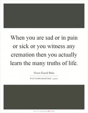When you are sad or in pain or sick or you witness any cremation then you actually learn the many truths of life Picture Quote #1