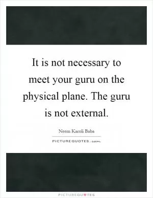 It is not necessary to meet your guru on the physical plane. The guru is not external Picture Quote #1