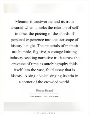 Memoir is trustworthy and its truth assured when it seeks the relation of self to time, the piecing of the shards of personal experience into the starscape of history’s night. The materials of memoir are humble, fugitive, a cottage knitting industry seeking narrative truth across the crevasse of time as autobiography folds itself into the vast, fluid essay that is history. A single voice singing its aria in a corner of the crowded world Picture Quote #1