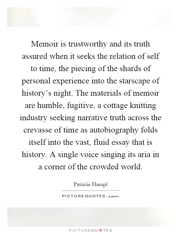 Memoir is trustworthy and its truth assured when it seeks the relation of self to time, the piecing of the shards of personal experience into the starscape of history's night. The materials of memoir are humble, fugitive, a cottage knitting industry seeking narrative truth across the crevasse of time as autobiography folds itself into the vast, fluid essay that is history. A single voice singing its aria in a corner of the crowded world Picture Quote #1
