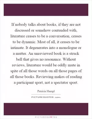 If nobody talks about books, if they are not discussed or somehow contended with, literature ceases to be a conversation, ceases to be dynamic. Most of all, it ceases to be intimate. It degenerates into a monologue or a mutter. An unreviewed book is a struck bell that gives no resonance. Without reviews, literature would be oddly mute in spite of all those words on all those pages of all those books. Reviewing makes of reading a participant sport, not a spectator sport Picture Quote #1
