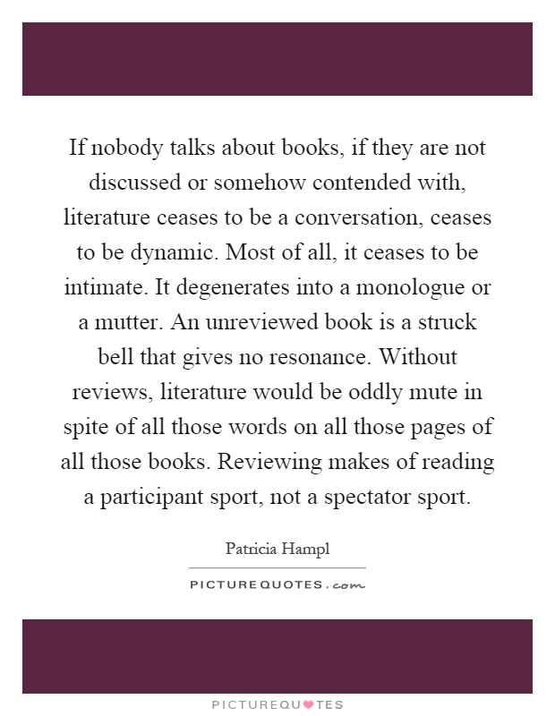 If nobody talks about books, if they are not discussed or somehow contended with, literature ceases to be a conversation, ceases to be dynamic. Most of all, it ceases to be intimate. It degenerates into a monologue or a mutter. An unreviewed book is a struck bell that gives no resonance. Without reviews, literature would be oddly mute in spite of all those words on all those pages of all those books. Reviewing makes of reading a participant sport, not a spectator sport Picture Quote #1