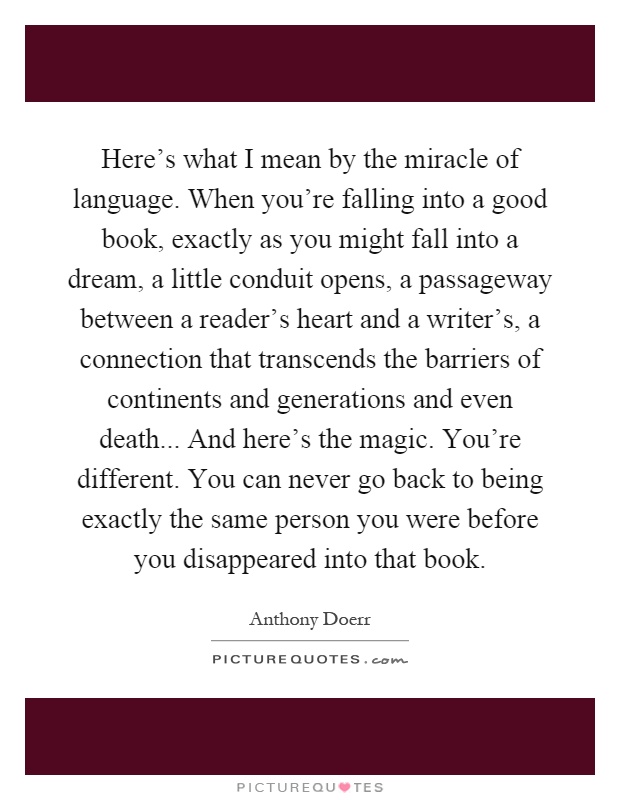Here's what I mean by the miracle of language. When you're falling into a good book, exactly as you might fall into a dream, a little conduit opens, a passageway between a reader's heart and a writer's, a connection that transcends the barriers of continents and generations and even death... And here's the magic. You're different. You can never go back to being exactly the same person you were before you disappeared into that book Picture Quote #1