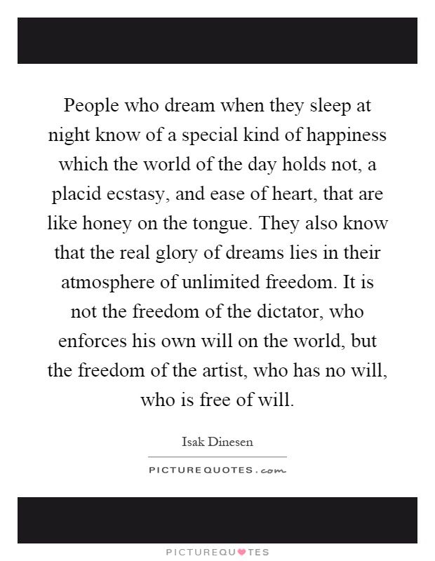 People who dream when they sleep at night know of a special kind of happiness which the world of the day holds not, a placid ecstasy, and ease of heart, that are like honey on the tongue. They also know that the real glory of dreams lies in their atmosphere of unlimited freedom. It is not the freedom of the dictator, who enforces his own will on the world, but the freedom of the artist, who has no will, who is free of will Picture Quote #1