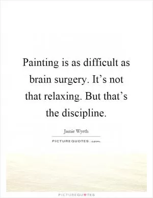 Painting is as difficult as brain surgery. It’s not that relaxing. But that’s the discipline Picture Quote #1