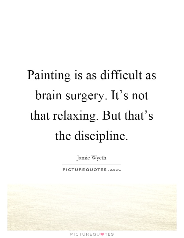 Painting is as difficult as brain surgery. It's not that relaxing. But that's the discipline Picture Quote #1