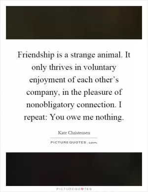 Friendship is a strange animal. It only thrives in voluntary enjoyment of each other’s company, in the pleasure of nonobligatory connection. I repeat: You owe me nothing Picture Quote #1