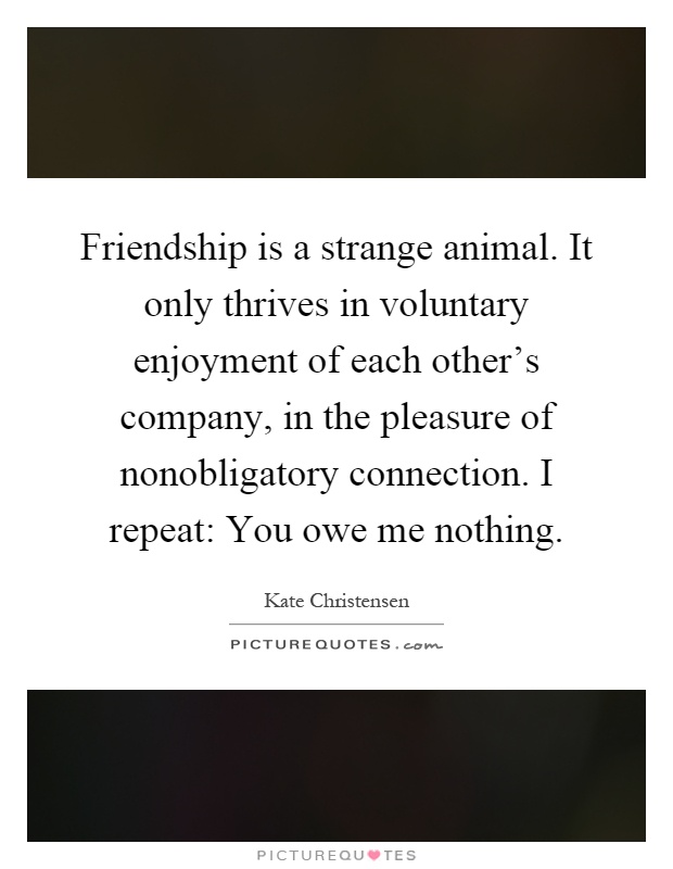 Friendship is a strange animal. It only thrives in voluntary enjoyment of each other's company, in the pleasure of nonobligatory connection. I repeat: You owe me nothing Picture Quote #1