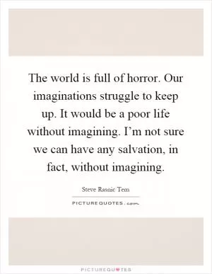The world is full of horror. Our imaginations struggle to keep up. It would be a poor life without imagining. I’m not sure we can have any salvation, in fact, without imagining Picture Quote #1