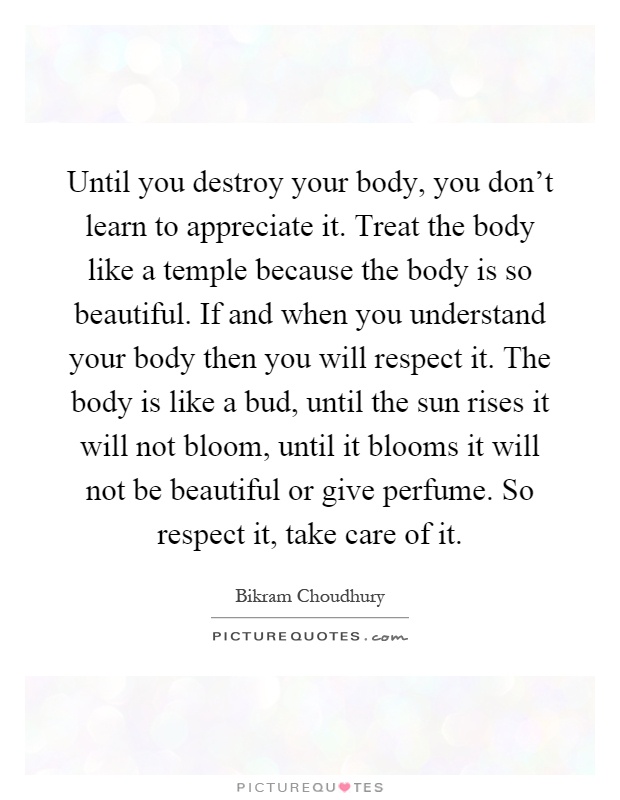 Until you destroy your body, you don't learn to appreciate it. Treat the body like a temple because the body is so beautiful. If and when you understand your body then you will respect it. The body is like a bud, until the sun rises it will not bloom, until it blooms it will not be beautiful or give perfume. So respect it, take care of it Picture Quote #1