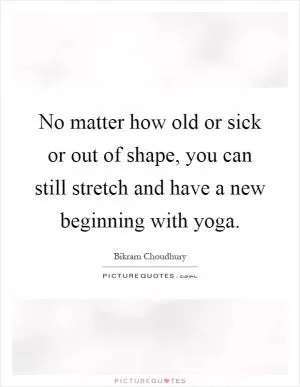 No matter how old or sick or out of shape, you can still stretch and have a new beginning with yoga Picture Quote #1