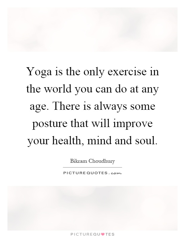 Yoga is the only exercise in the world you can do at any age. There is always some posture that will improve your health, mind and soul Picture Quote #1