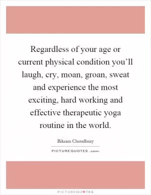 Regardless of your age or current physical condition you’ll laugh, cry, moan, groan, sweat and experience the most exciting, hard working and effective therapeutic yoga routine in the world Picture Quote #1