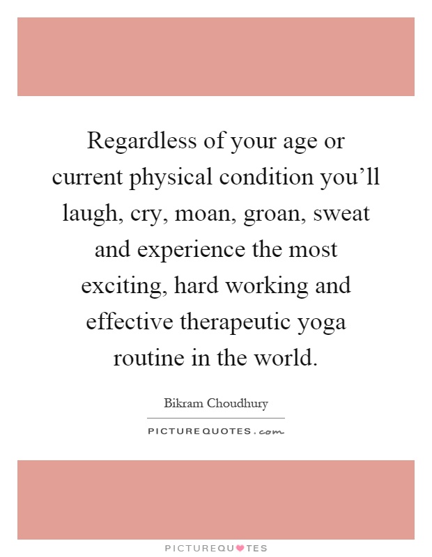 Regardless of your age or current physical condition you'll laugh, cry, moan, groan, sweat and experience the most exciting, hard working and effective therapeutic yoga routine in the world Picture Quote #1