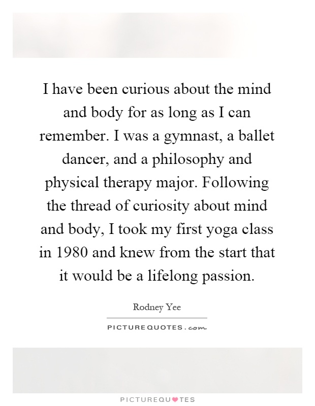 I have been curious about the mind and body for as long as I can remember. I was a gymnast, a ballet dancer, and a philosophy and physical therapy major. Following the thread of curiosity about mind and body, I took my first yoga class in 1980 and knew from the start that it would be a lifelong passion Picture Quote #1