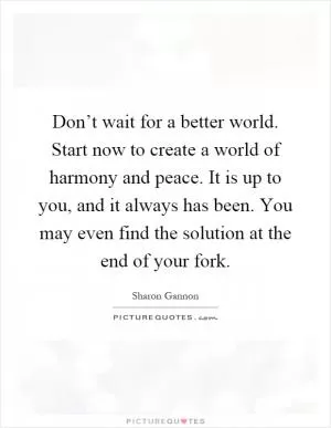 Don’t wait for a better world. Start now to create a world of harmony and peace. It is up to you, and it always has been. You may even find the solution at the end of your fork Picture Quote #1