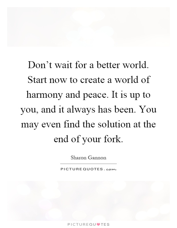 Don't wait for a better world. Start now to create a world of harmony and peace. It is up to you, and it always has been. You may even find the solution at the end of your fork Picture Quote #1