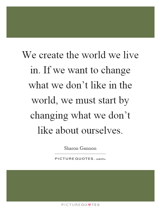 We create the world we live in. If we want to change what we don't like in the world, we must start by changing what we don't like about ourselves Picture Quote #1