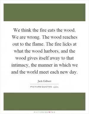 We think the fire eats the wood. We are wrong. The wood reaches out to the flame. The fire licks at what the wood harbors, and the wood gives itself away to that intimacy, the manner in which we and the world meet each new day Picture Quote #1