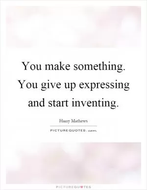 You make something. You give up expressing and start inventing Picture Quote #1