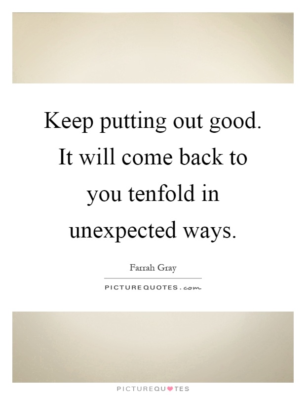 Keep putting out good. It will come back to you tenfold in unexpected ways Picture Quote #1