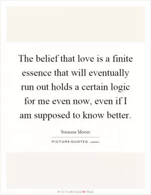 The belief that love is a finite essence that will eventually run out holds a certain logic for me even now, even if I am supposed to know better Picture Quote #1
