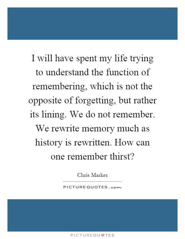 I will have spent my life trying to understand the function of remembering, which is not the opposite of forgetting, but rather its lining. We do not remember. We rewrite memory much as history is rewritten. How can one remember thirst? Picture Quote #1