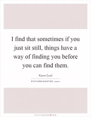 I find that sometimes if you just sit still, things have a way of finding you before you can find them Picture Quote #1