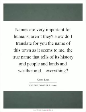 Names are very important for humans, aren’t they? How do I translate for you the name of this town as it seems to me, the true name that tells of its history and people and lands and weather and... everything? Picture Quote #1