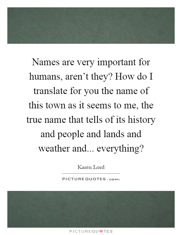 Names are very important for humans, aren't they? How do I translate for you the name of this town as it seems to me, the true name that tells of its history and people and lands and weather and... everything? Picture Quote #1