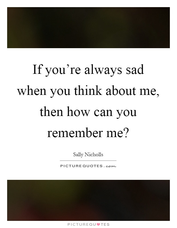 If you're always sad when you think about me, then how can you remember me? Picture Quote #1