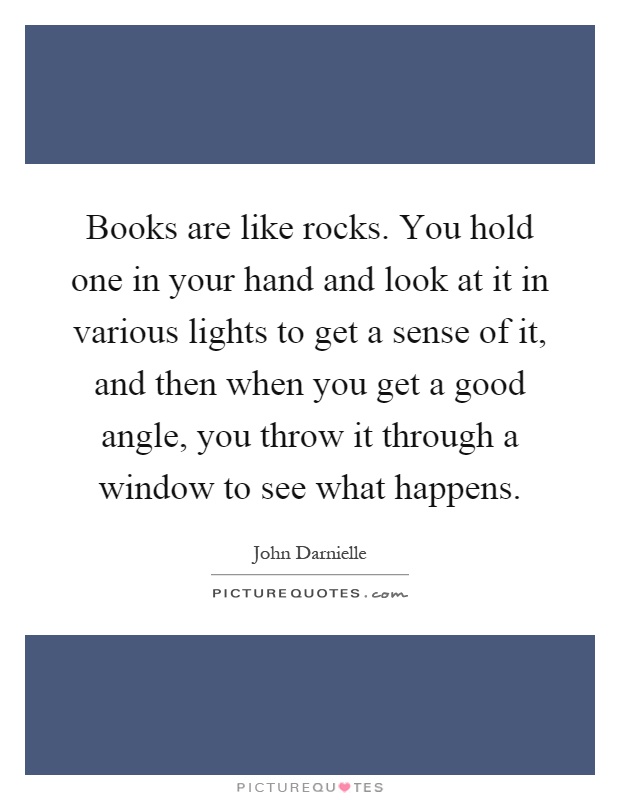 Books are like rocks. You hold one in your hand and look at it in various lights to get a sense of it, and then when you get a good angle, you throw it through a window to see what happens Picture Quote #1
