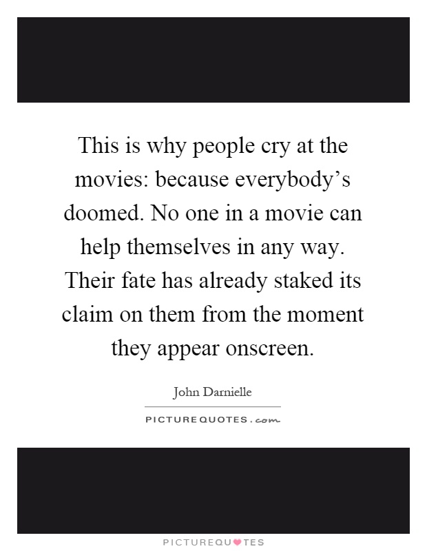 This is why people cry at the movies: because everybody's doomed. No one in a movie can help themselves in any way. Their fate has already staked its claim on them from the moment they appear onscreen Picture Quote #1