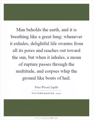 Man beholds the earth, and it is breathing like a great lung; whenever it exhales, delightful life swarms from all its pores and reaches out toward the sun, but when it inhales, a moan of rupture passes through the multitude, and corpses whip the ground like bouts of hail Picture Quote #1