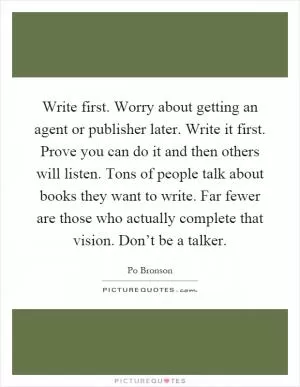 Write first. Worry about getting an agent or publisher later. Write it first. Prove you can do it and then others will listen. Tons of people talk about books they want to write. Far fewer are those who actually complete that vision. Don’t be a talker Picture Quote #1