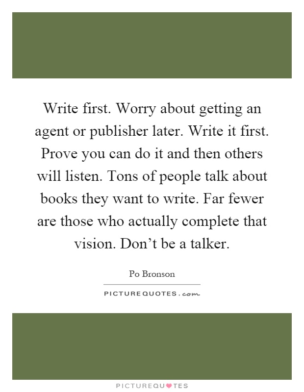 Write first. Worry about getting an agent or publisher later. Write it first. Prove you can do it and then others will listen. Tons of people talk about books they want to write. Far fewer are those who actually complete that vision. Don't be a talker Picture Quote #1