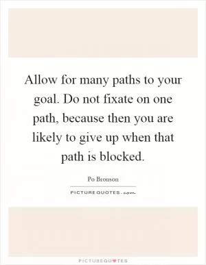 Allow for many paths to your goal. Do not fixate on one path, because then you are likely to give up when that path is blocked Picture Quote #1