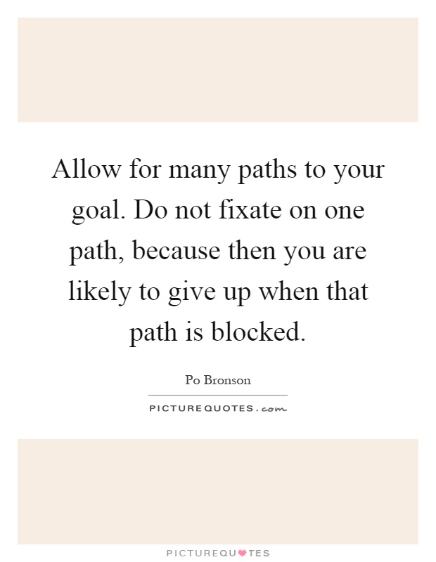 Allow for many paths to your goal. Do not fixate on one path, because then you are likely to give up when that path is blocked Picture Quote #1